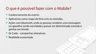 O que é possível fazer com o Mobile?
   Credenciamento do evento
   Aplicativos como mapa da feira com os estandes.
   Ações com bluetooth, onde as pessoas recebem uma mensagem
    no aparelho sendo convidada a passar em determinado estande e
    ganhar um brinde.
   Qr Code – campanhas interativas.
   Realidade aumentada
 