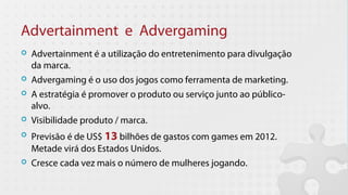 Advertainment e Advergaming
   Advertainment é a utilização do entretenimento para divulgação
    da marca.
   Advergaming é o uso dos jogos como ferramenta de marketing.
   A estratégia é promover o produto ou serviço junto ao público-
    alvo.
   Visibilidade produto / marca.
   Previsão é de US$ 13 bilhões de gastos com games em 2012.
    Metade virá dos Estados Unidos.
   Cresce cada vez mais o número de mulheres jogando.
 