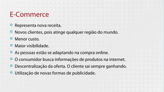 E-Commerce
   Representa nova receita.
   Novos clientes, pois atinge qualquer região do mundo.
   Menor custo.
   Maior visibilidade.
   As pessoas estão se adaptando na compra online.
   O consumidor busca informações de produtos na internet.
   Descentralização da oferta. O cliente sai sempre ganhando.
   Utilização de novas formas de publicidade.
 