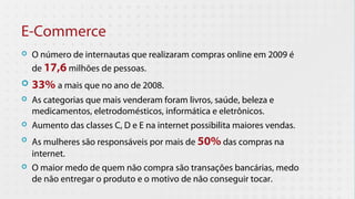 E-Commerce
   O número de internautas que realizaram compras online em 2009 é
    de 17,6 milhões de pessoas.
   33% a mais que no ano de 2008.
   As categorias que mais venderam foram livros, saúde, beleza e
    medicamentos, eletrodomésticos, informática e eletrônicos.
   Aumento das classes C, D e E na internet possibilita maiores vendas.
   As mulheres são responsáveis por mais de 50% das compras na
    internet.
   O maior medo de quem não compra são transações bancárias, medo
    de não entregar o produto e o motivo de não conseguir tocar.
 