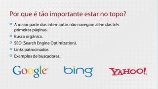 Por que é tão importante estar no topo?
   A maior parte dos internautas não navegam além das três
    primeiras páginas.
   Busca orgânica.
   SEO (Search Engine Optimization).
   Links patrocinados
   Exemplos de buscadores:
 