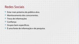 Redes Sociais
   Estar mais próximo do público-alvo.
   Monitoramento dos concorrentes.
   Troca de informações
   Confiança
   Grupos bem específicos.
   É uma fonte de informação e de pesquisa.
 