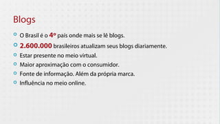 Blogs
   O Brasil é o 4º país onde mais se lê blogs.
   2.600.000 brasileiros atualizam seus blogs diariamente.
   Estar presente no meio virtual.
   Maior aproximação com o consumidor.
   Fonte de informação. Além da própria marca.
   Influência no meio online.
 