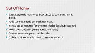 Out Of Home
   É a utilização de monitores (LCD, LED, 3D) com transmissão
    digital.
   Pode ser implantado em qualquer lugar.
   Integração com outras ferramentas (Redes Sociais, Bluetooth)
   Novas possibilidades (Realidade Aumentada)
   Conteúdo voltado para o público-alvo.
   O objetivo é trocar informação com o consumidor.
 