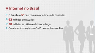 A Internet no Brasil
   O Brasil é o 5º país com maior número de conexões.
 62 milhões de usuários
 38 milhões se utilizam de banda larga.
   Crescimento das classes C e D no ambiente online.
 