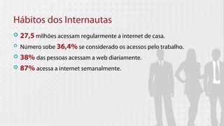 Hábitos dos Internautas
 27,5 milhões acessam regularmente a internet de casa.
 Número sobe 36,4% se considerado os acessos pelo trabalho.

 38% das pessoas acessam a web diariamente.

 87% acessa a internet semanalmente.
 