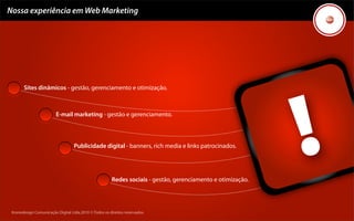 Nossa experiência em Web Marketing




       Sites dinâmicos - gestão, gerenciamento e otimização.



                         E-mail marketing - gestão e gerenciamento.



                                   Publicidade digital - banners, rich media e links patrocinados.




                                                        Redes sociais - gestão, gerenciamento e otimização.




 Kronedesign Comunicação Digital Ltda.2010 ©.Todos os direitos reservados.
 