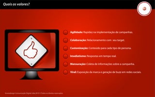 Quais os valores?




                                                                             Agilidade: Rapidez na implementação de campanhas.

                                                                             Colaboração: Relacionamento com seu target.

                                                                             Customização: Conteúdo para cada tipo de persona.

                                                                             Imediatismo: Respostas em tempo real.

                                                                             Mensuração: Coleta de informações sobre a campanha.

                                                                             Viral: Exposição da marca e geração de buzz em redes sociais.




 Kronedesign Comunicação Digital Ltda.2010 ©.Todos os direitos reservados.
 