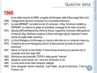 idee attive per lo sviluppo
STEFANO COLOMBINI – WEBMKTG – OTTOBRE 2015
1960
Avvio delle ricerche di ARPA, progetto del Ministero della Difesa degli Stati Uniti
1969: Collegamento dei primi computer tra 4 università americane
1971: La rete ARPANET connette tra loro 23 computer e Ray Tomlinson installò su ARPANET un
sistema in grado di scambiare messaggi fra le varie università.
1972: Nascita dell'InterNetworking Working Group, organismo incaricato della gestione di Internet.
Ray Tomlinson propone l'utilizzo del segno @ per separare il nome utente da quello della
macchina.
1973: La Gran Bretagna e la Norvegia si uniscono alla rete con un computer ciascuna.
1979: Creazione dei primi Newsgroup (forum di discussione) da parte di studenti americani
1981: Nasce in Francia la rete Minitel. In breve tempo diventa la più grande rete di computer al di
fuori degli USA
1982: Definizione del protocollo TCP/IP e della parola "Internet“
1983: Appaiono i primi server con i nomi per indirizzarsi ai siti
1984: La rete conta ormai mille computer collegati
1985: Sono assegnati i domini nazionali: .it per l'Italia, .de per la Germania, .fr per la Francia, ecc.
 