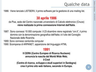 idee attive per lo sviluppo
STEFANO COLOMBINI – WEBMKTG – OTTOBRE 2015
1986: Viene lanciato LISTSERV, il primo software per la gestione di una mailing list.
30 aprile 1986
da Pisa, sede del Centro nazionale universitario di Calcolo elettronico (Cnuce)
viene realizzata la prima connessione Internet dall'Italia.
1987: Sono connessi 10 000 computer. Il 23 dicembre viene registrato “cnr.it”, il primo dominio con
la denominazione geografica dell'Italia; è il sito del Consiglio Nazionale delle Ricerche.
1989: Sono connessi centomila computer
1990: Scomparsa di ARPANET; apparizione del linguaggio HTML
1991
Il CERN (Centro Europeo di Ricerca Nucleare)
annuncia la nascita del World Wide Web;
il Crs4
(Centro di ricerca, sviluppo e studi superiori in Sardegna)
crea il primo sito web italiano, secondo in Europa.
 