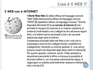 idee attive per lo sviluppo
STEFANO COLOMBINI – WEBMKTG – OTTOBRE 2015
Il WEB non è INTERNET
Il World Wide Web (ellissi diffusa nel linguaggio comune: "Web";
abbreviazione diffusa nel linguaggio comune: "WWW"; appellativo
diffuso nel linguaggio comune: "Grande Ragnatela Mondiale") è un
servizio di Internet che permette di navigare ed usufruire di un insieme
vastissimo di contenuti (multimediali e non) collegati tra loro attraverso
legami (link), e di ulteriori servizi accessibili a tutti o ad una parte
selezionata degli utenti di Internet.
Caratteristica principale della rete Web è che i nodi che la compongono
sono tra loro collegati tramite i cosiddetti link (collegamenti), formando
un enorme ipertesto. E i suoi servizi possono essere resi disponibili
dagli stessi utenti di Internet.Per quanto riguarda i contenuti, quindi, il
Web possiede la straordinaria peculiarità di offrire a chiunque la
possibilità di diventare editore e, con una spesa estremamente esigua,
di raggiungere un pubblico potenzialmente vastissimo distribuito in tutto
il mondo.
 