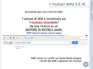 idee attive per lo sviluppo
STEFANO COLOMBINI – WEBMKTG – OTTOBRE 2015
I principi del SEA
 Si basa sulla pubblicazione di un annuncio
 l’annuncio viene visualizzato secondo le “keywords” digitate dall’utente
 la scelta delle keyword e dell’annuncio diventa fondamentale
I vantaggi del SEA
 E’ possibile focalizzare moltissimo il proprio annuncio attraverso la scelta
delle “keyword” basandoci sul principio della “coda lunga” (alta
targetizzazione);
 L’annuncio appare in “contesti” affini ed attinenti alla nostra attività
(contestual advertising);
 Focalizzare la campagna annunci in periodi e orari definiti;
 Possibilità di controllo effettivo dell’investimento e ROI relativo.
 