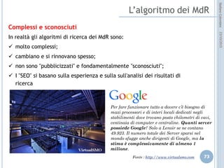idee attive per lo sviluppo
STEFANO COLOMBINI – WEBMKTG – OTTOBRE 2015
Alcuni accorgimenti sugli annunci
Il principio è lo stesso del SEO, cioè basato sulla corrispondenza delle parole
digitate con quelle contenute nell’annuncio (Keywords):
 avvalersi delle ricerche fatte sul nostro sito per capire quali “keyword”
utilizzano principalmente gli utenti;
 utilizzare “keywords” che effettivamente rappresentano la nostra offerta,
facendo leva eventualmente sui servizi e sulle promozioni;
 concentrare il “budget” su iniziative mirate nel tempo e in determinati orari;
 ottimizzare le campagne attraverso l’analisi dei risultati e dell’utilizzo delle
diverse “keywords”;
 Usare gli stessi criteri del SEO: poche parole, incisive, concentrarsi sul “titolo”,
usare punti esclamativi solo nel corpo (i punti sono poco graditi dai MdR), evitare
MAISCOLE, evitare ripetizioni, scrivere correttamente, eventuali URL lasciarli
“isolati”, non usare frasi “inutili” e poco gradite dai MdR come “fai click qui).
 