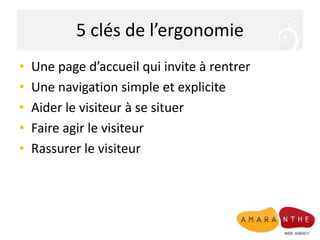 5 clés de l’ergonomie
• Une page d’accueil qui invite à rentrer
• Une navigation simple et explicite
• Aider le visiteur à se situer
• Faire agir le visiteur
• Rassurer le visiteur
 