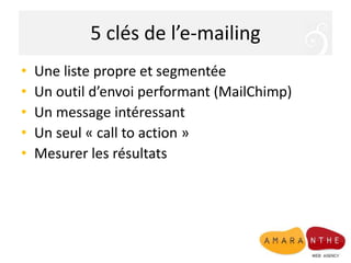 5 clés de l’e-mailing
• Une liste propre et segmentée
• Un outil d’envoi performant (MailChimp)
• Un message intéressant
• Un seul « call to action »
• Mesurer les résultats
 