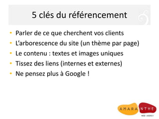 5 clés du référencement
• Parler de ce que cherchent vos clients
• L’arborescence du site (un thème par page)
• Le contenu : textes et images uniques
• Tissez des liens (internes et externes)
• Ne pensez plus à Google !
 