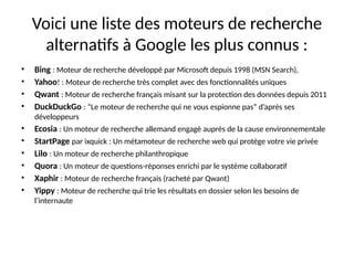 Voici une liste des moteurs de recherche
alternatifs à Google les plus connus :
• Bing : Moteur de recherche développé par Microsoft depuis 1998 (MSN Search),
• Yahoo! : Moteur de recherche très complet avec des fonctionnalités uniques
• Qwant : Moteur de recherche français misant sur la protection des données depuis 2011
• DuckDuckGo : “Le moteur de recherche qui ne vous espionne pas” d’après ses
développeurs
• Ecosia : Un moteur de recherche allemand engagé auprès de la cause environnementale
• StartPage par ixquick : Un métamoteur de recherche web qui protège votre vie privée
• Lilo : Un moteur de recherche philanthropique
• Quora : Un moteur de questions-réponses enrichi par le système collaboratif
• Xaphir : Moteur de recherche français (racheté par Qwant)
• Yippy : Moteur de recherche qui trie les résultats en dossier selon les besoins de
l’internaute
 