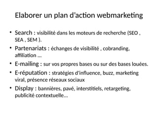 Elaborer un plan d’action webmarketing
• Search : visibilité dans les moteurs de recherche (SEO ,
SEA , SEM ).
• Partenariats : échanges de visibilité , cobranding,
affiliation ...
• E-mailing : sur vos propres bases ou sur des bases louées.
• E-réputation : stratégies d'influence, buzz, marketing
viral, présence réseaux sociaux
• Display : bannières, pavé, interstitiels, retargeting,
publicité contextuelle...
 