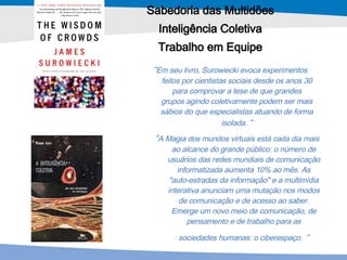 Sabedoria das Multidões Inteligência Coletiva Trabalho em Equipe “ A Magia dos mundos virtuais está cada dia mais ao alcance do grande público: o número de usuários das redes mundiais de comunicação informatizada aumenta 10% ao mês. As "auto-estradas da informação" e a multimídia interativa anunciam uma mutação nos modos de comunicação e de acesso ao saber. Emerge um novo meio de comunicação, de pensamento e de trabalho para as sociedades humanas: o ciberespaço.   “ “ Em seu livro, Surowiecki evoca experimentos feitos por cientistas sociais desde os anos 30 para comprovar a tese de que grandes grupos agindo coletivamente podem ser mais sábios do que especialistas atuando de forma isolada.  “ 