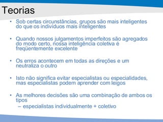 Teorias Sob certas circunstâncias, grupos são mais inteligentes do que os indivíduos mais inteligentes Quando nossos julgamentos imperfeitos são agregados do modo certo, nossa inteligência coletiva é freqüentemente excelente Os erros acontecem em todas as direções e um neutraliza o outro Isto não significa evitar especialistas ou especialidades, mas especialistas podem aprender com leigos As melhores decisões são uma combinação de ambos os tipos  especialistas individualmente + coletivo 