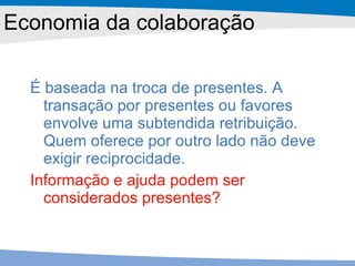 Economia da colaboração É baseada na troca de presentes. A transação por presentes ou favores envolve uma subtendida retribuição. Quem oferece por outro lado não deve exigir reciprocidade. Informação e ajuda podem ser considerados presentes? 