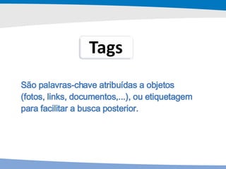 São palavras-chave atribuídas a objetos (fotos, links, documentos,...), ou etiquetagem para facilitar a busca posterior. 