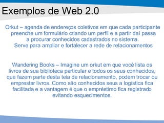 Exemplos de Web 2.0 Orkut – agenda de endereços coletivos em que cada participante  preenche um formulário criando um perfil e a partir daí passa a procurar conhecidos cadastrados no sistema.  Serve para ampliar e fortalecer a rede de relacionamentos Wandering Books – Imagine um orkut em que você lista os livros de sua biblioteca particular e todos os seus conhecidos, que fazem parte desta teia de relacionamento, podem trocar ou emprestar livros. Como são conhecidos seus a logística fica facilitada e a vantagem é que o empréstimo fica registrado evitando esquecimentos. 