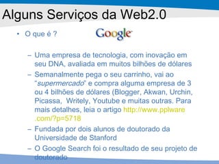 Alguns Serviços da Web2.0 O que é ? Uma empresa de tecnologia, com inovação em seu DNA, avaliada em muitos bilhões de dólares Semanalmente pega o seu carrinho, vai ao “ supermercado ” e compra alguma empresa de 3 ou 4 bilhões de dólares (Blogger, Akwan, Urchin, Picassa,  Writely, Youtube e muitas outras. Para mais detalhes, leia o artigo  http ://www. pplware .com/?p=5718 Fundada por dois alunos de doutorado da Universidade de Stanford O Google Search foi o resultado de seu projeto de doutorado 