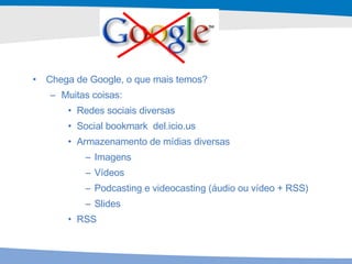 Chega de Google, o que mais temos? Muitas coisas: Redes sociais diversas Social bookmark  del.icio.us Armazenamento de mídias diversas Imagens Vídeos Podcasting e videocasting (áudio ou vídeo + RSS) Slides RSS 