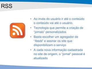 RSS Ao invés do usuário ir até o conteúdo o conteúdo vai até o usuário. Tecnologia que permite a criação de “jornais” personalizados Basta escolher um agregador de “ feeds ” e assinar os site que disponibilizam o serviço A cada nova informação cadastrada no site de origem, o “jornal” pessoal é atualizado 