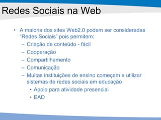 Redes Sociais na Web A maioria dos sites Web2.0 podem ser consideradas “Redes Sociais” pois permitem: Criação de conteúdo - fácil Cooperação Compartilhamento Comunicação Muitas instituições de ensino começam a utilizar sistemas de redes sociais em educação  Apoio para atividade presencial EAD 