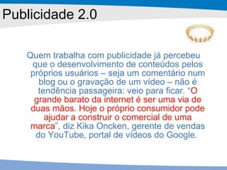 Publicidade 2.0 Quem trabalha com publicidade já percebeu que o desenvolvimento de conteúdos pelos próprios usuários – seja um comentário num blog ou o gravação de um vídeo – não é tendência passageira: veio para ficar. “ O grande barato da internet é ser uma via de duas mãos. Hoje o próprio consumidor pode ajudar a construir o comercial de uma marca ”, diz Kika Oncken, gerente de vendas do YouTube, portal de vídeos do Google.  