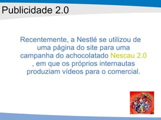 Recentemente, a Nestlé se utilizou de uma página do site para uma campanha do achocolatado  Nescau 2.0 , em que os próprios internautas produziam vídeos para o comercial. Publicidade 2.0 