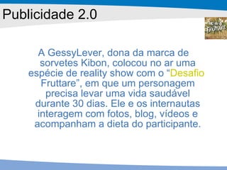 A GessyLever, dona da marca de sorvetes Kibon, colocou no ar uma espécie de reality show com o “ Desafio  Fruttare ”, em que um personagem precisa levar uma vida saudável durante 30 dias. Ele e os internautas interagem com fotos, blog, vídeos e acompanham a dieta do participante. Publicidade 2.0 