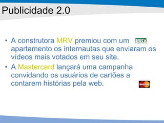A construtora  MRV  premiou com um apartamento os internautas que enviaram os vídeos mais votados em seu site.  A  Mastercard  lançará uma campanha convidando os usuários de cartões a contarem histórias pela web.  Publicidade 2.0 