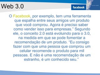 Web 3.0 O  Facebook , por exemplo, tem uma ferramenta que espalha entre seus amigos um produto que você comprou. Agora é preciso saber como vender isso para empresas.” Segundo ele, o conceito 2.0 está evoluindo para o 3.0, na medida em que se pode fomentar a recomendação de um produto. “Eu consigo fazer com que uma pessoa que comprou um celular recomende o produto para mil pessoas. E não é uma recomendação de um estranho, é um conhecido seu.”  