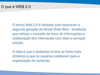 O que é WEB 2.0 O termo Web 2.0 é utilizado para descrever a segunda geração da World Wide Web - tendência que reforça o conceito de troca de informações e colaboração dos internautas com sites e serviços virtuais.  A idéia é que o ambiente on-line se torne mais dinâmico e que os usuários colaborem para a organização de conteúdo. 