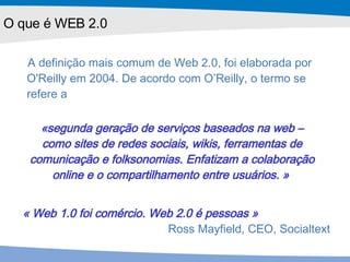 A definição mais comum de Web 2.0, foi elaborada por O'Reilly em 2004. De acordo com O’Reilly, o termo se refere a «segunda geração de serviços baseados na web – como sites de redes sociais, wikis, ferramentas de comunicação e folksonomias. Enfatizam a colaboração online e o compartilhamento entre usuários .  »   « Web 1.0 foi comércio. Web 2.0 é pessoas » Ross Mayfield, CEO, Socialtext O que é WEB 2.0 