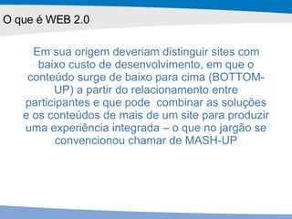 Em sua origem deveriam distinguir sites com baixo custo de desenvolvimento, em que o conteúdo surge de baixo para cima (BOTTOM-UP) a partir do relacionamento entre participantes e que pode  combinar as soluções e os conteúdos de mais de um site para produzir uma experiência integrada – o que no jargão se convencionou chamar de MASH-UP O que é WEB 2.0 