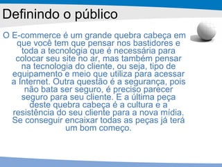 O E-commerce é um grande quebra cabeça em que você tem que pensar nos bastidores e toda a tecnologia que é necessária para colocar seu site no ar, mas também pensar na tecnologia do cliente, ou seja, tipo de equipamento e meio que utiliza para acessar a Internet. Outra questão é a segurança, pois não bata ser seguro, é preciso parecer seguro para seu cliente. E a última peça deste quebra cabeça é a cultura e a resistência do seu cliente para a nova mídia. Se conseguir encaixar todas as peças já terá um bom começo. Definindo o público 