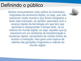 Muitos consumidores mais velhos os chamados imigrantes da economia digital, ou seja, que não nasceram neste mundo e que foram obrigados a fazer esta transição, se sentem saturados com o avanço rápido da tecnologia em que tem que aprender e desaprender o tempo todo. Já os nativos do mundo digital, ou seja, aqueles que já nasceram em um ambiente de transformação e mudança rápida, necessitam de muitas fontes de acesso e interação. Isso gera uma ruptura de valores das gerações imigrantes e nativas do mundo digital. Definindo o público 