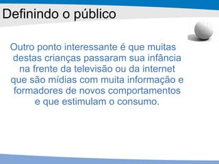 Outro ponto interessante é que muitas destas crianças passaram sua infância na frente da televisão ou da internet que são mídias com muita informação e formadores de novos comportamentos e que estimulam o consumo. Definindo o público 