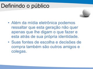 Além da mídia eletrônica podemos ressaltar que esta geração não quer apenas que lhe digam o que fazer e esta atrás de sua própria identidade.  Suas fontes de escolha e decisões de compra também são outros amigos e colegas.  Definindo o público 