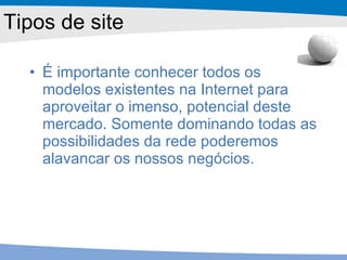 Tipos de site É importante conhecer todos os modelos existentes na Internet para aproveitar o imenso, potencial deste mercado. Somente dominando todas as possibilidades da rede poderemos alavancar os nossos negócios. 