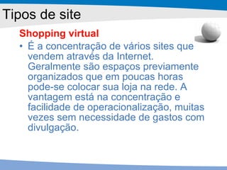 Shopping virtual É a concentração de vários sites que vendem através da Internet. Geralmente são espaços previamente organizados que em poucas horas pode-se colocar sua loja na rede. A vantagem está na concentração e facilidade de operacionalização, muitas vezes sem necessidade de gastos com divulgação. Tipos de site 