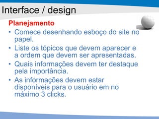 Planejamento Comece desenhando esboço do site no papel.  Liste os tópicos que devem aparecer e a ordem que devem ser apresentadas.  Quais informações devem ter destaque pela importância. As informações devem estar disponíveis para o usuário em no máximo 3 clicks. Interface / design 