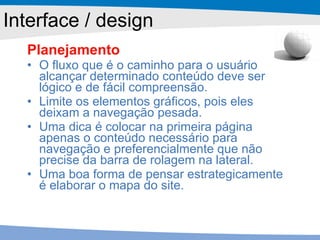 Planejamento O fluxo que é o caminho para o usuário alcançar determinado conteúdo deve ser lógico e de fácil compreensão. Limite os elementos gráficos, pois eles deixam a navegação pesada. Uma dica é colocar na primeira página apenas o conteúdo necessário para navegação e preferencialmente que não precise da barra de rolagem na lateral. Uma boa forma de pensar estrategicamente é elaborar o mapa do site. Interface / design 