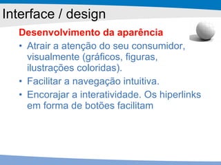 Desenvolvimento da aparência Atrair a atenção do seu consumidor, visualmente (gráficos, figuras, ilustrações coloridas). Facilitar a navegação intuitiva. Encorajar a interatividade. Os hiperlinks em forma de botões facilitam Interface / design 