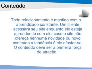 Conteúdo Todo relacionamento é mantido com o aprendizado constante. Um cliente acessará seu site enquanto ele esteja aprendendo com ele, caso o site não ofereça nenhuma novidade ou novo conteúdo a tendência é ele afastar-se. O conteúdo deve ser a primeira força de atração.  