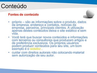 Fontes de conteúdo próprio – são as informações sobre o produto, dados da empresa, endereço e contatos, notícias da empresa, parceiros, principais clientes. A utilização apenas destes conteúdos deixa o site estático e sem vida. Você terá que buscar novos conteúdos e informações com terceiros ou consultores que produzam artigos e de preferência exclusivos. Os próprios usuários podem produzir conteúdos para seu site, um bom exemplo é o  widebiz  . cuidar com direitos autorais não colocando material sem autorização de seu autor. Conteúdo 